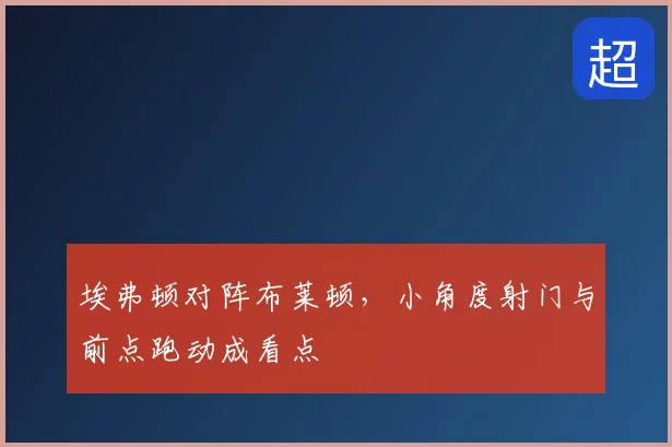 埃弗顿对阵布莱顿,小角度射门与前点跑动成看点
