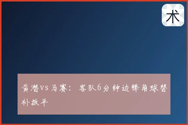 黄潜vs马赛：客队6分钟边锋角球替补扳平