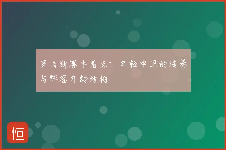 罗马新赛季看点:年轻中卫的培养与阵容年龄结构