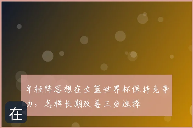 年轻阵容想在女篮世界杯保持竞争力,怎样长期改善三分选择